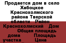 Продается дом в село Хабоцкое Краснохолмского района Тверской области › Район ­ Краснохолмский › Дом ­ 35 › Общая площадь дома ­ 50 › Площадь участка ­ 30 › Цена ­ 200 000 - Все города Недвижимость » Дома, коттеджи, дачи продажа   . Забайкальский край